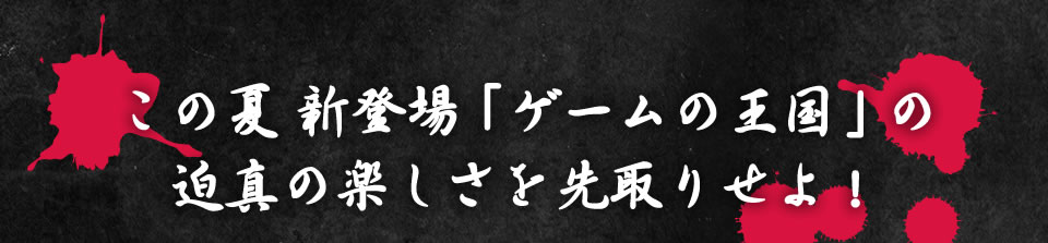 この夏新登場「ゲームの王国」の迫真の楽しさを先取りせよ！