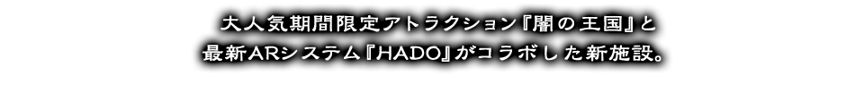 大人気期間限定アトラクション『闇の王国』と最新ARシステム『HADO』がコラボした新施設。