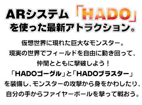 ARシステム「HADO」を使った最新アトラクション。 仮想世界に現れた巨大なモンスター。 現実の世界でフィールドを自由に動き回って、仲間とともに撃破しよう！ 「HADOゴーグル」と「HADOブラスター」を装備し、モンスターの攻撃から身をかわしたり、自分の手からファイヤーボールを撃って戦おう。