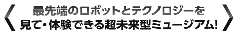 最先端のロボットとテクノロジーを見て・体験できる超未来型ミュージアム!
