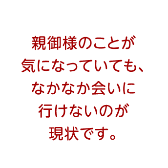 親御様のことが気になっていても、なかなか会いに行けないのが現状です。