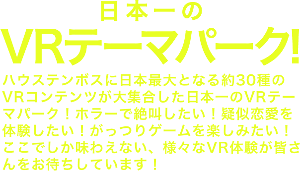 日本一のVRテーマパークついに誕生!!ハウステンボスに日本最大となる約30種のVRコンテンツが大集合！日本一のVRテーマパークが誕生しました！ホラーで絶叫したい！疑似恋愛を体験したい！がっつりゲームを楽しみたい！ここでしか味わえない、様々なVR体験が皆さんをお待ちしています！